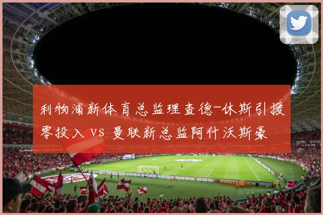 利物浦新体育总监理查德-休斯引援零投入 vs 曼联新总监阿什沃斯豪掷2亿,红军重建策略遭质疑