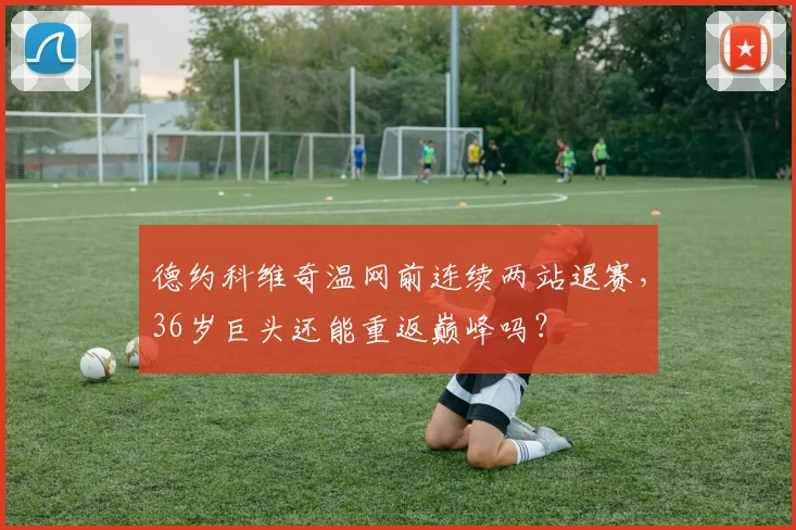 德约科维奇温网前连续两站退赛，36岁巨头还能重返巅峰吗？